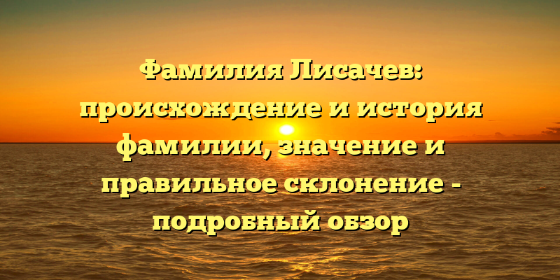 Фамилия Лисачев: происхождение и история фамилии, значение и правильное склонение - подробный обзор