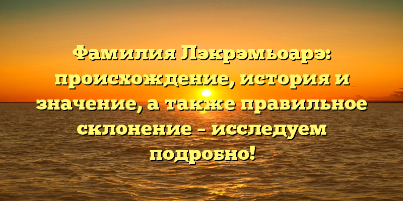 Фамилия Лэкрэмьоарэ: происхождение, история и значение, а также правильное склонение – исследуем подробно!