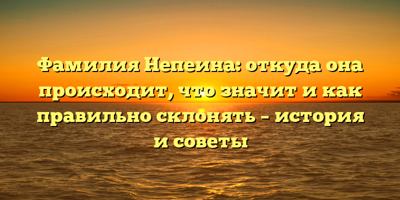 Фамилия Непеина: откуда она происходит, что значит и как правильно склонять – история и советы