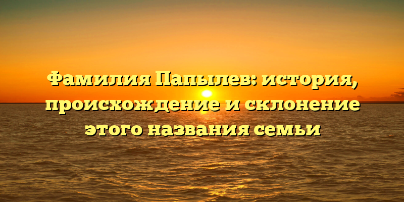 Фамилия Папылев: история, происхождение и склонение этого названия семьи