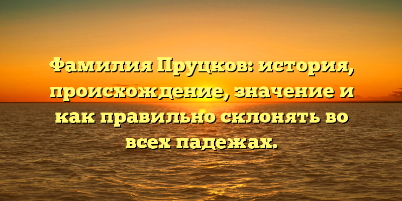 Фамилия Пруцков: история, происхождение, значение и как правильно склонять во всех падежах.