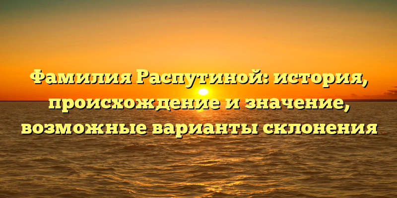 Фамилия Распутиной: история, происхождение и значение, возможные варианты склонения