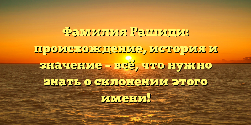 Фамилия Рашиди: происхождение, история и значение – всё, что нужно знать о склонении этого имени!