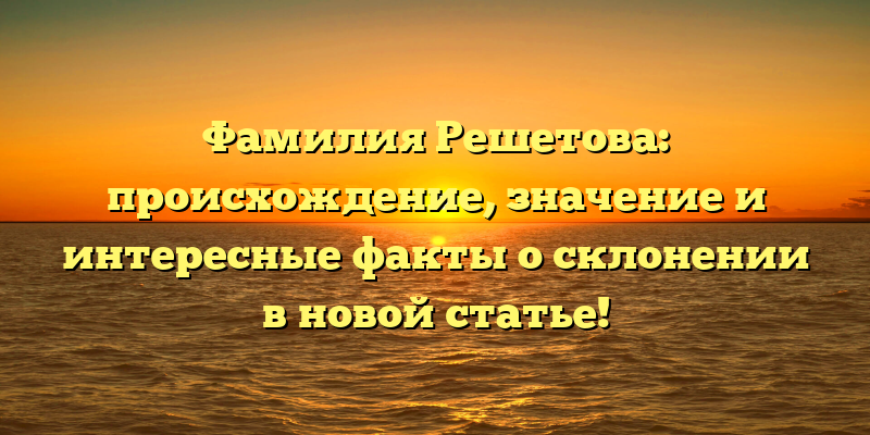 Фамилия Решетова: происхождение, значение и интересные факты о склонении в новой статье!