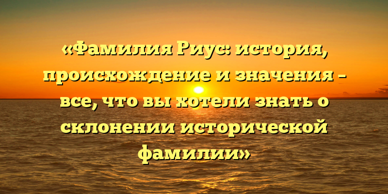 «Фамилия Риус: история, происхождение и значения – все, что вы хотели знать о склонении исторической фамилии»