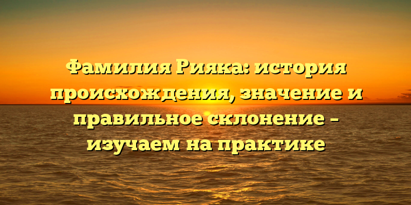 Фамилия Рияка: история происхождения, значение и правильное склонение – изучаем на практике