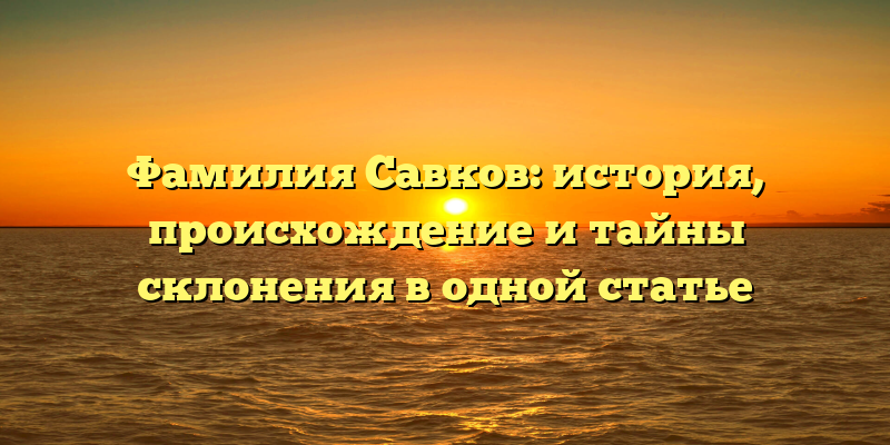 Фамилия Савков: история, происхождение и тайны склонения в одной статье