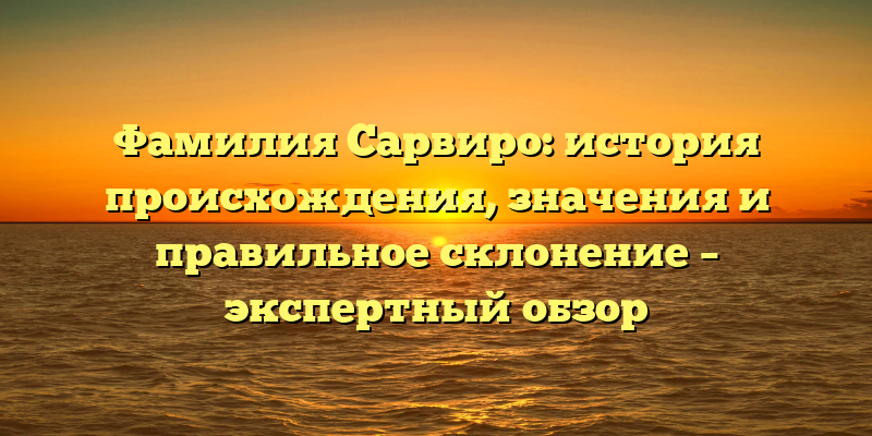 Фамилия Сарвиро: история происхождения, значения и правильное склонение – экспертный обзор