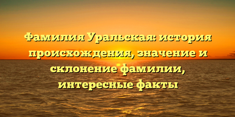 Фамилия Уральская: история происхождения, значение и склонение фамилии, интересные факты