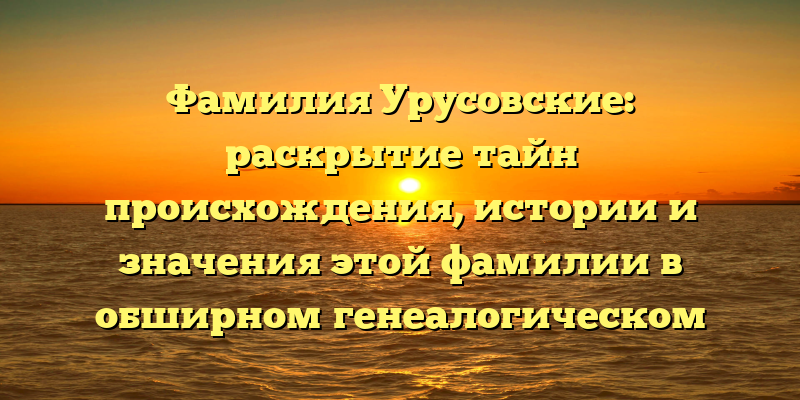 Фамилия Урусовские: раскрытие тайн происхождения, истории и значения этой фамилии в обширном генеалогическом разборе