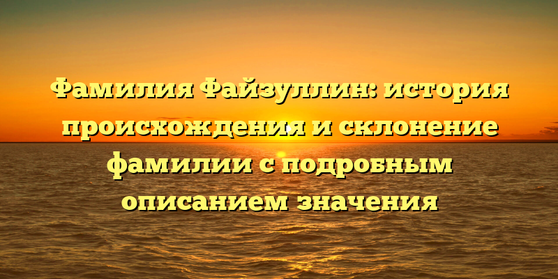 Фамилия Файзуллин: история происхождения и склонение фамилии с подробным описанием значения