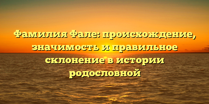 Фамилия Фале: происхождение, значимость и правильное склонение в истории родословной