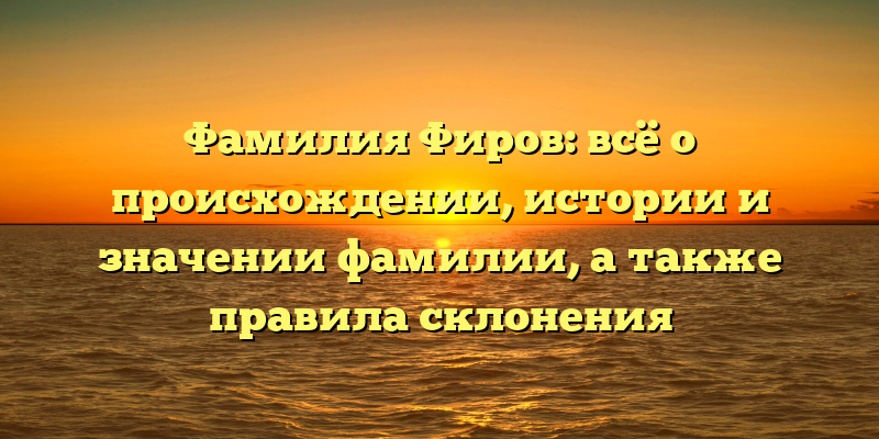 Фамилия Фиров: всё о происхождении, истории и значении фамилии, а также правила склонения
