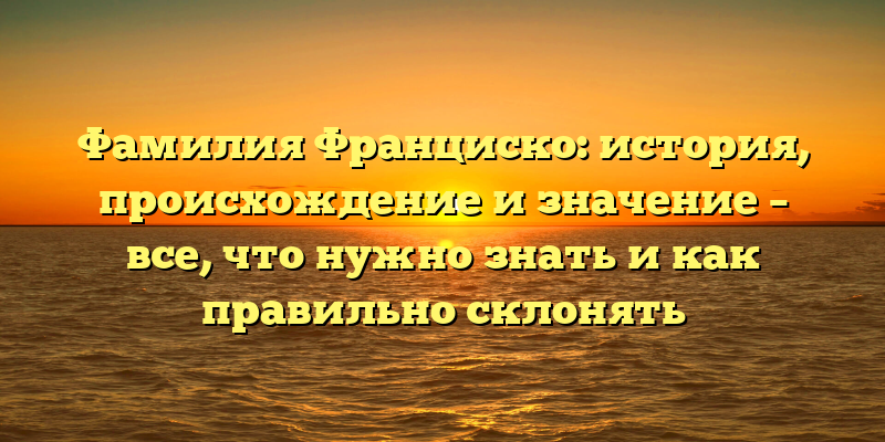 Фамилия Франциско: история, происхождение и значение – все, что нужно знать и как правильно склонять