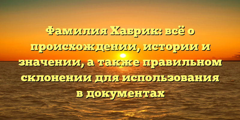 Фамилия Хабрик: всё о происхождении, истории и значении, а также правильном склонении для использования в документах