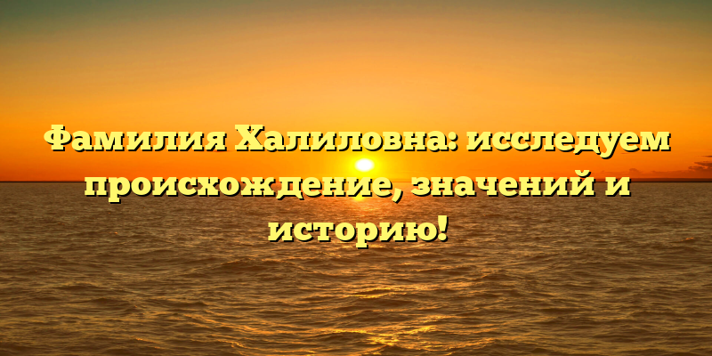 Фамилия Халиловна: исследуем происхождение, значений и историю!