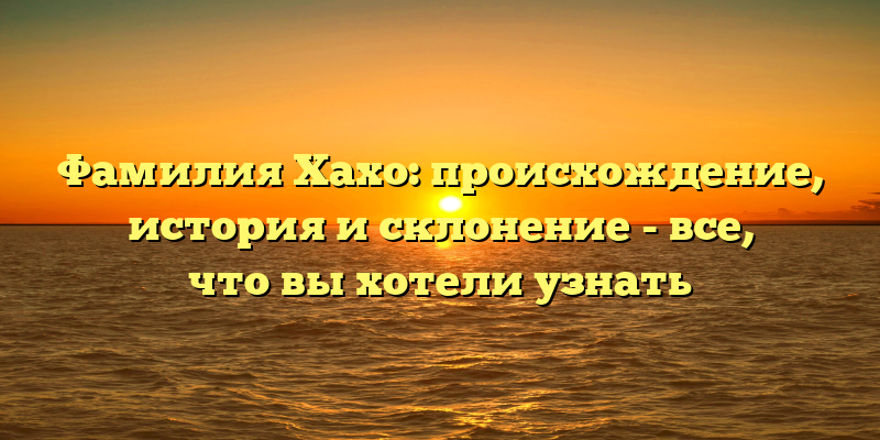 Фамилия Хахо: происхождение, история и склонение - все, что вы хотели узнать