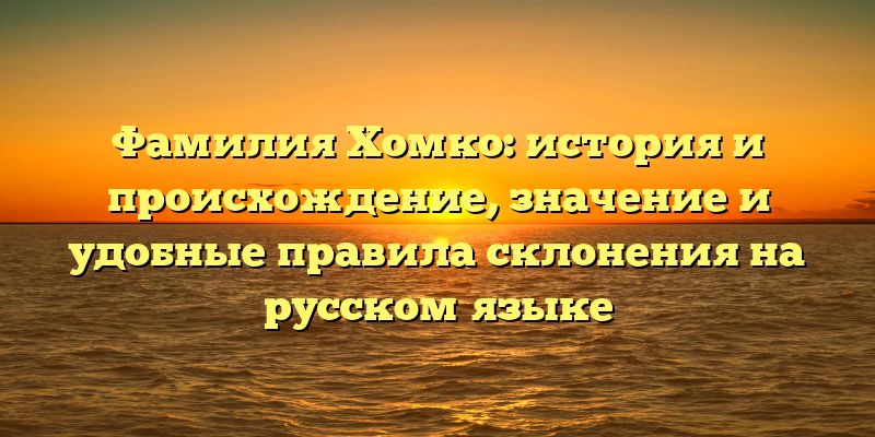 Фамилия Хомко: история и происхождение, значение и удобные правила склонения на русском языке