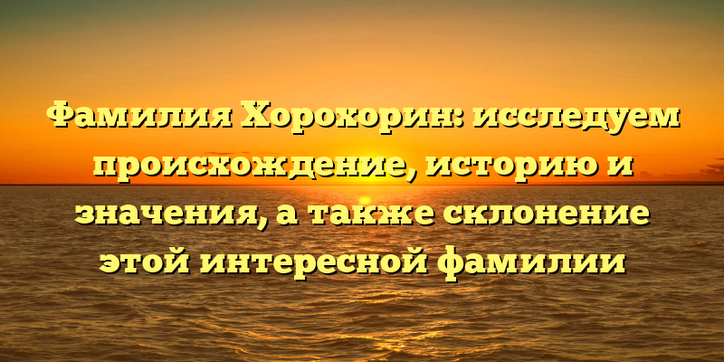 Фамилия Хорохорин: исследуем происхождение, историю и значения, а также склонение этой интересной фамилии