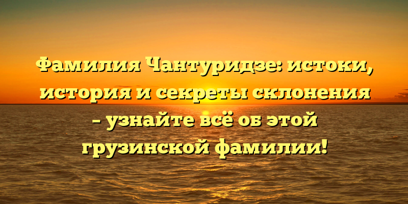 Фамилия Чантуридзе: истоки, история и секреты склонения – узнайте всё об этой грузинской фамилии!