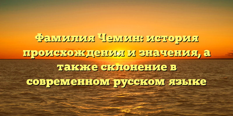 Фамилия Чемин: история происхождения и значения, а также склонение в современном русском языке