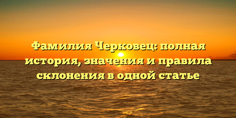 Фамилия Черковец: полная история, значения и правила склонения в одной статье