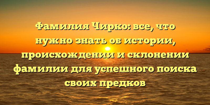 Фамилия Чирко: все, что нужно знать об истории, происхождении и склонении фамилии для успешного поиска своих предков