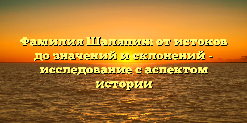 Фамилия Шаляпин: от истоков до значений и склонений - исследование с аспектом истории