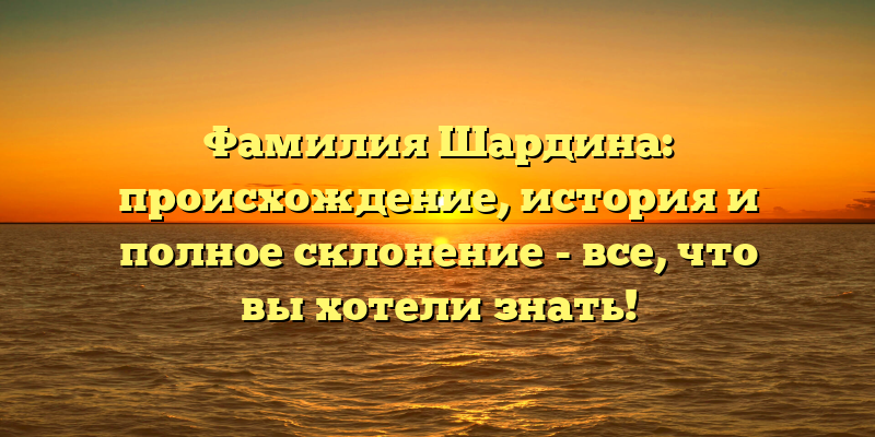 Фамилия Шардина: происхождение, история и полное склонение - все, что вы хотели знать!
