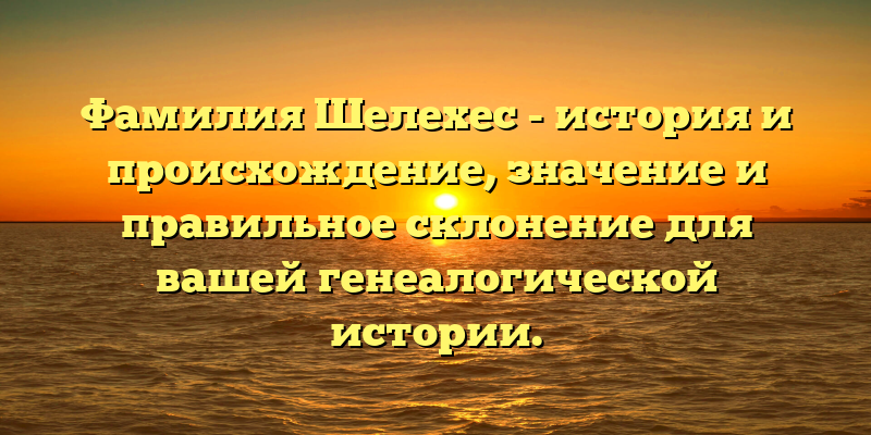 Фамилия Шелехес - история и происхождение, значение и правильное склонение для вашей генеалогической истории.