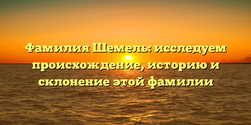 Фамилия Шемель: исследуем происхождение, историю и склонение этой фамилии