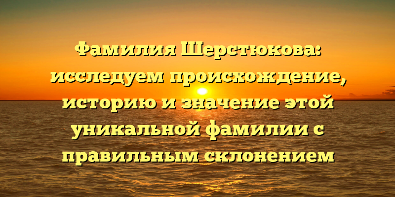 Фамилия Шерстюкова: исследуем происхождение, историю и значение этой уникальной фамилии с правильным склонением