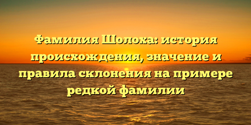 Фамилия Шолоха: история происхождения, значение и правила склонения на примере редкой фамилии