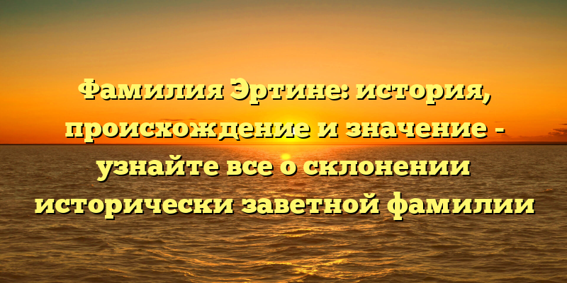 Фамилия Эртине: история, происхождение и значение - узнайте все о склонении исторически заветной фамилии