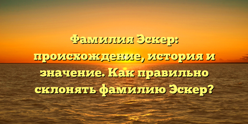 Фамилия Эскер: происхождение, история и значение. Как правильно склонять фамилию Эскер?