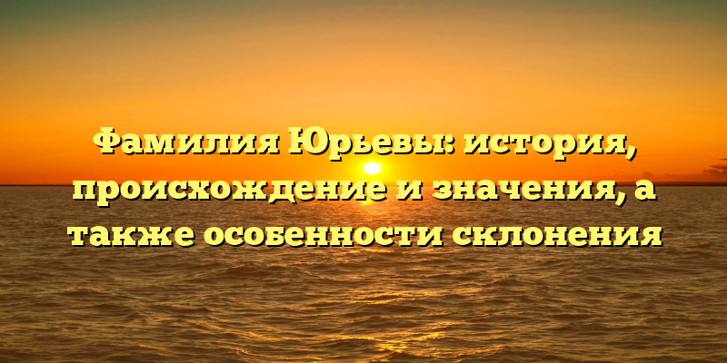 Фамилия Юрьевы: история, происхождение и значения, а также особенности склонения
