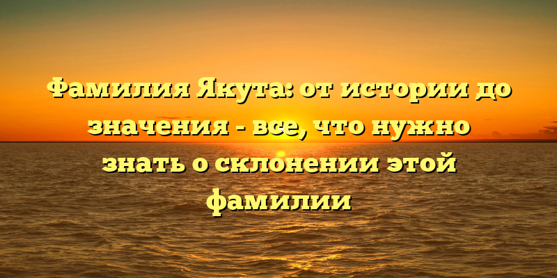 Фамилия Якута: от истории до значения - все, что нужно знать о склонении этой фамилии