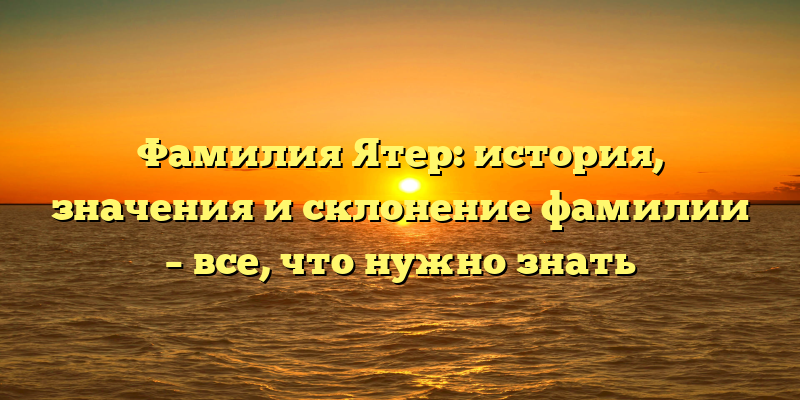 Фамилия Ятер: история, значения и склонение фамилии – все, что нужно знать