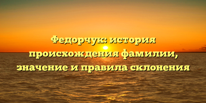 Федорчук: история происхождения фамилии, значение и правила склонения