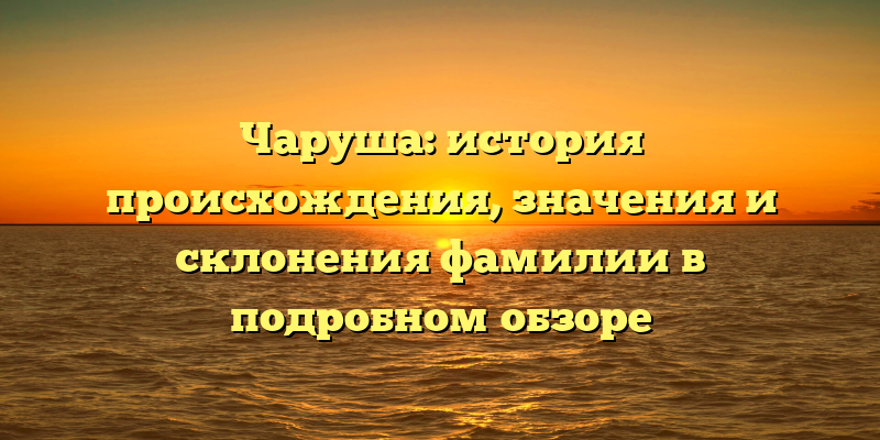 Чаруша: история происхождения, значения и склонения фамилии в подробном обзоре