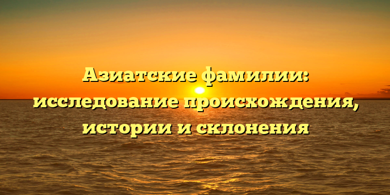 Азиатские фамилии: исследование происхождения, истории и склонения