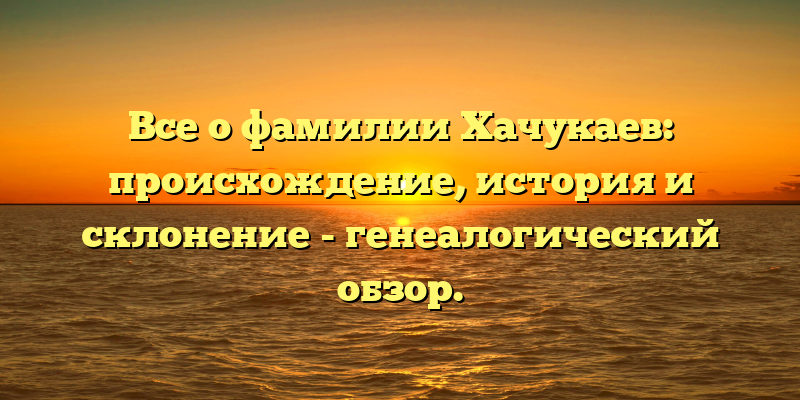 Все о фамилии Хачукаев: происхождение, история и склонение - генеалогический обзор.