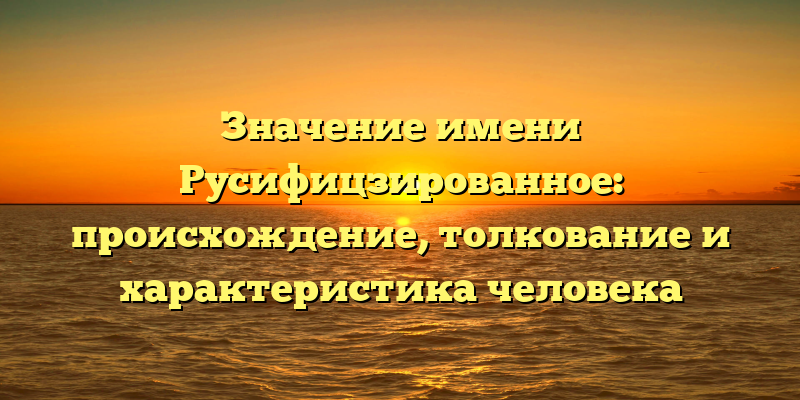 Значение имени Русифицзированное: происхождение, толкование и характеристика человека