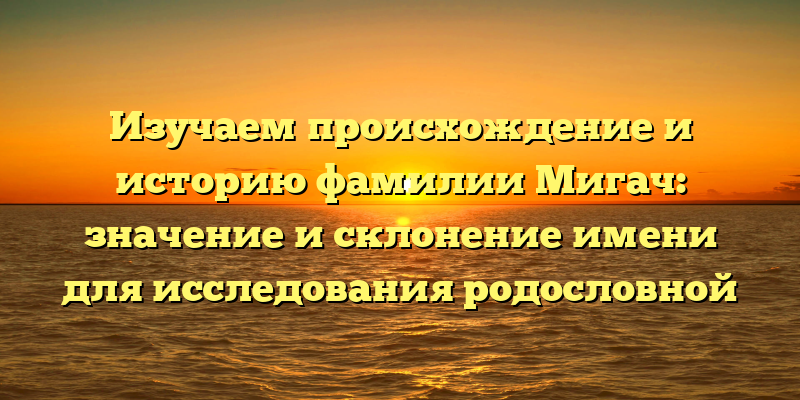 Изучаем происхождение и историю фамилии Мигач: значение и склонение имени для исследования родословной