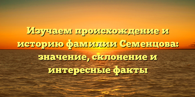 Изучаем происхождение и историю фамилии Семенцова: значение, склонение и интересные факты