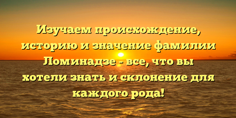 Изучаем происхождение, историю и значение фамилии Ломинадзе - все, что вы хотели знать и склонение для каждого рода!