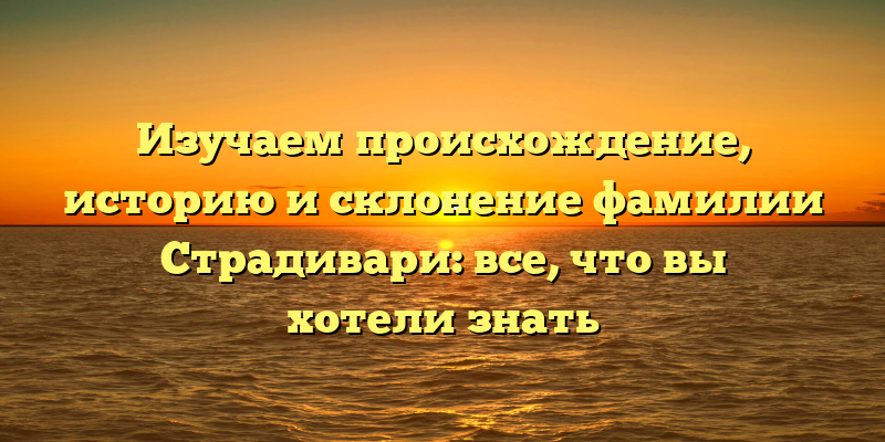 Изучаем происхождение, историю и склонение фамилии Страдивари: все, что вы хотели знать