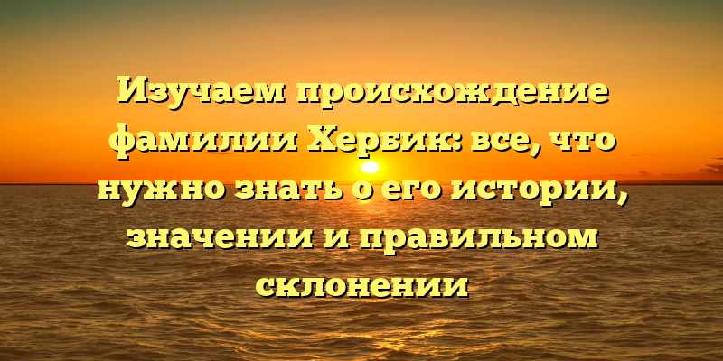 Изучаем происхождение фамилии Хербик: все, что нужно знать о его истории, значении и правильном склонении