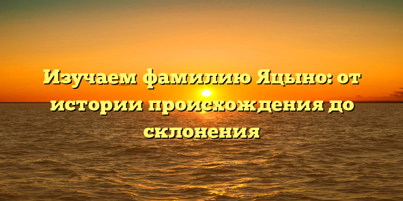 Изучаем фамилию Яцыно: от истории происхождения до склонения