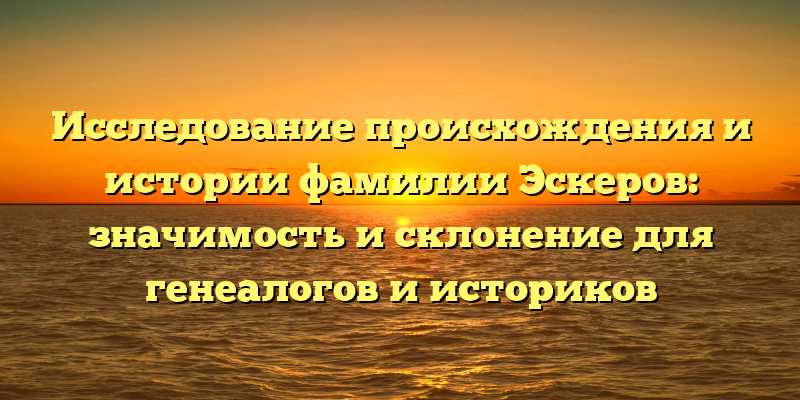 Исследование происхождения и истории фамилии Эскеров: значимость и склонение для генеалогов и историков